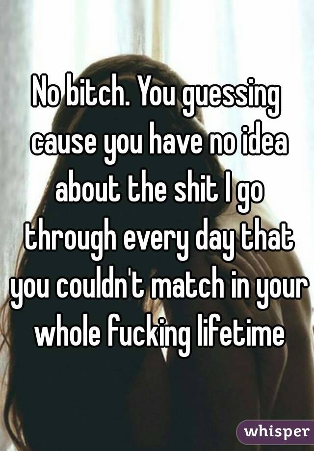 No bitch. You guessing cause you have no idea about the shit I go through every day that you couldn't match in your whole fucking lifetime