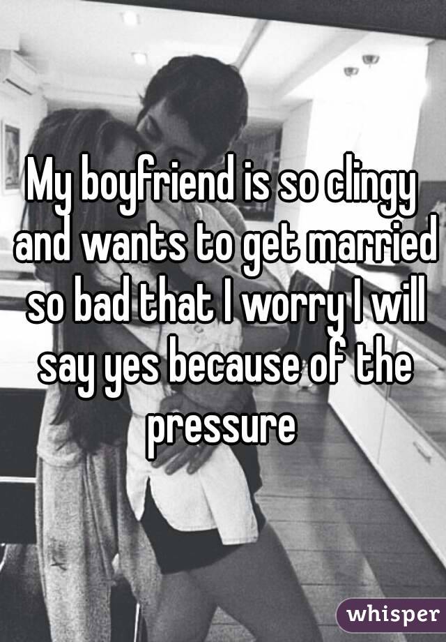 My boyfriend is so clingy and wants to get married so bad that I worry I will say yes because of the pressure 
