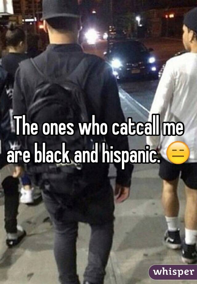 The ones who catcall me are black and hispanic. 😑