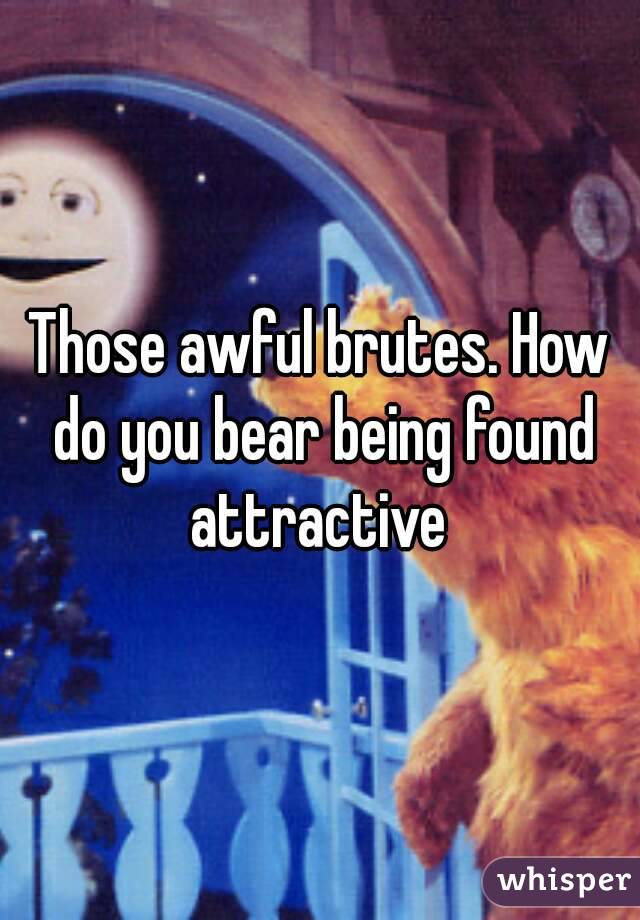 Those awful brutes. How do you bear being found attractive 