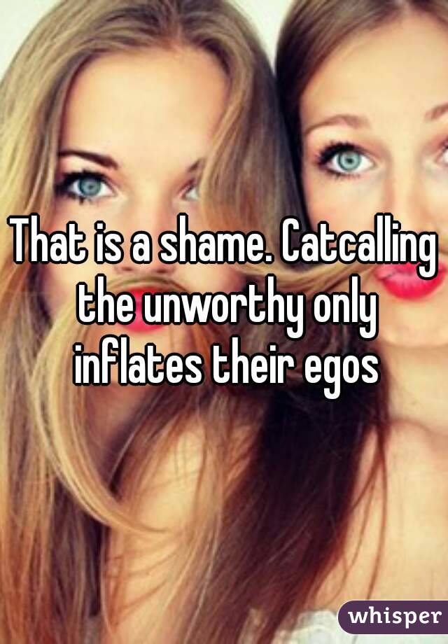 That is a shame. Catcalling the unworthy only inflates their egos