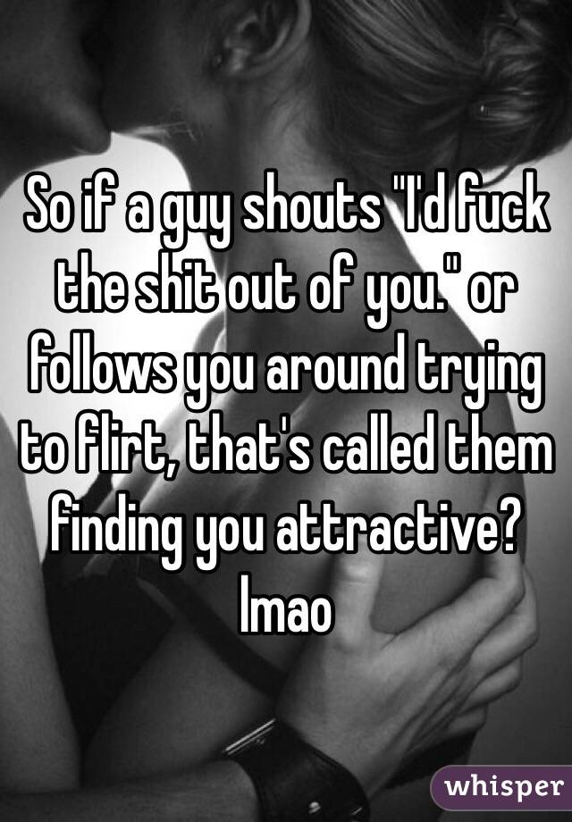 So if a guy shouts "I'd fuck the shit out of you." or follows you around trying to flirt, that's called them finding you attractive? lmao 