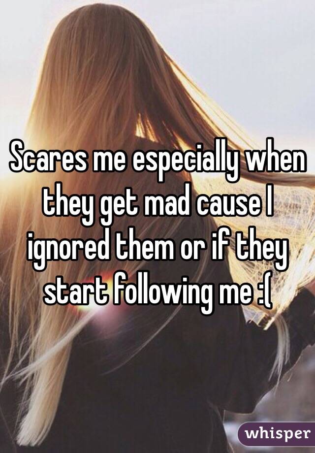 Scares me especially when they get mad cause I ignored them or if they start following me :(