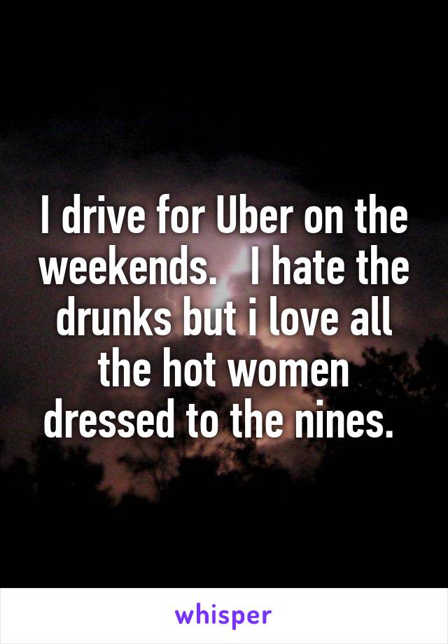 I drive for Uber on the weekends.   I hate the drunks but i love all the hot women dressed to the nines. 