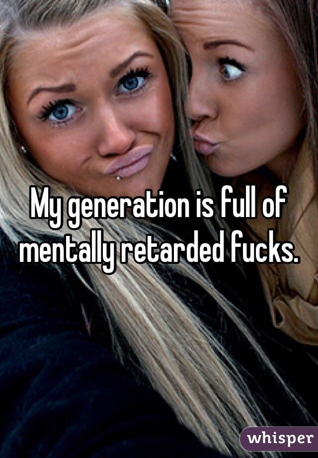 My generation is full of mentally retarded fucks.