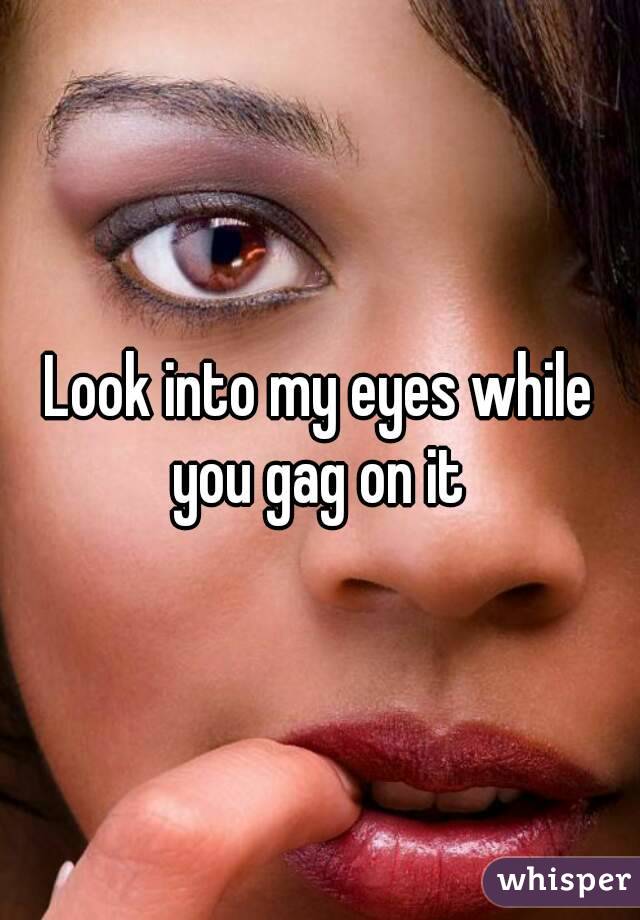 Look into my eyes while you gag on it 