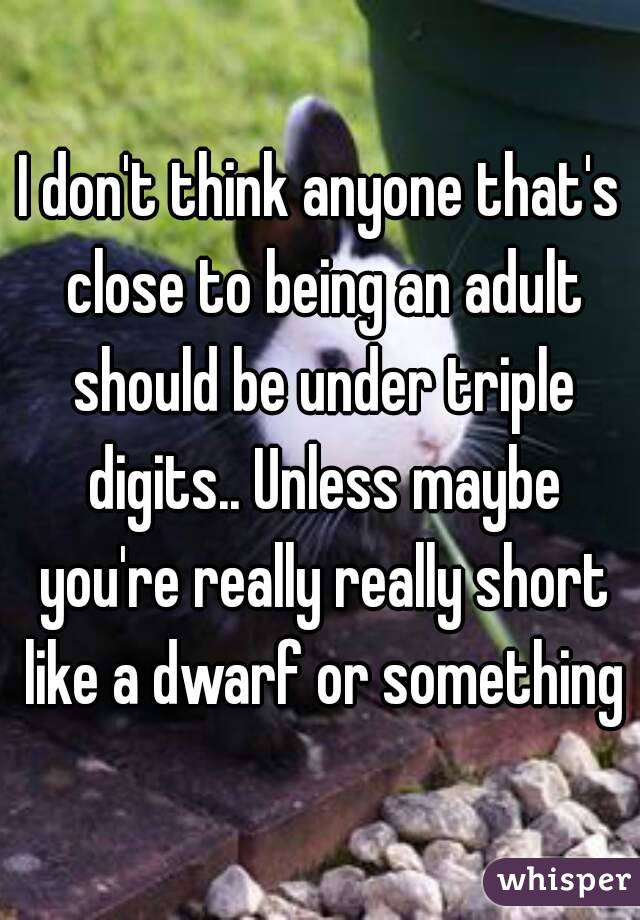 I don't think anyone that's close to being an adult should be under triple digits.. Unless maybe you're really really short like a dwarf or something