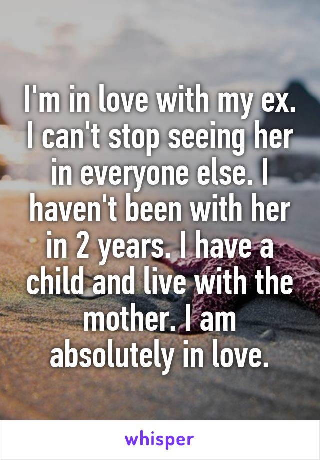 I'm in love with my ex. I can't stop seeing her in everyone else. I haven't been with her in 2 years. I have a child and live with the mother. I am absolutely in love.