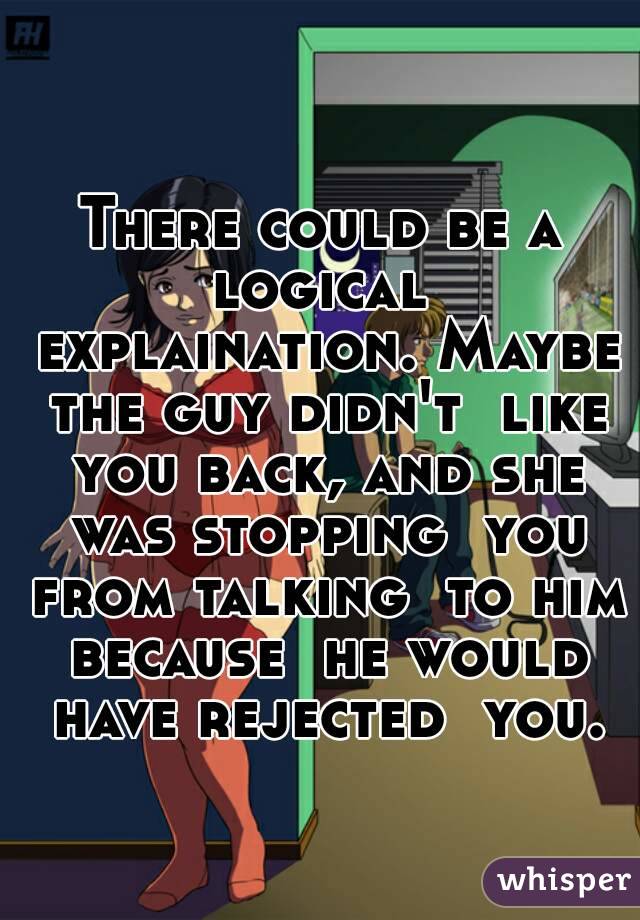 There could be a logical  explaination. Maybe the guy didn't  like you back, and she was stopping  you from talking  to him because  he would have rejected  you.