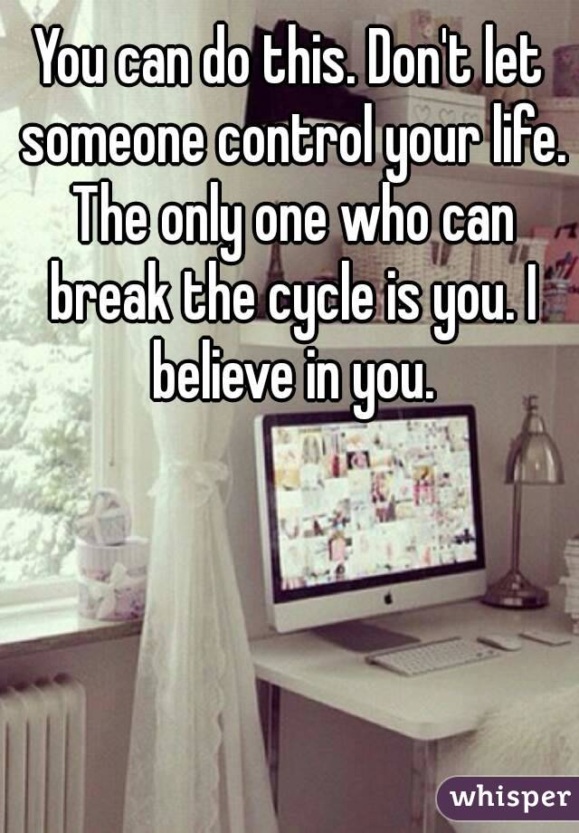 You can do this. Don't let someone control your life. The only one who can break the cycle is you. I believe in you.