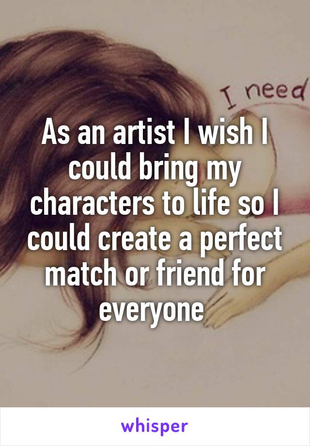 As an artist I wish I could bring my characters to life so I could create a perfect match or friend for everyone 