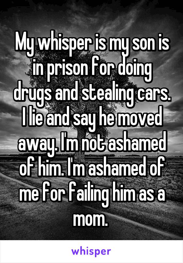 My whisper is my son is in prison for doing drugs and stealing cars. I lie and say he moved away. I'm not ashamed of him. I'm ashamed of me for failing him as a mom. 
