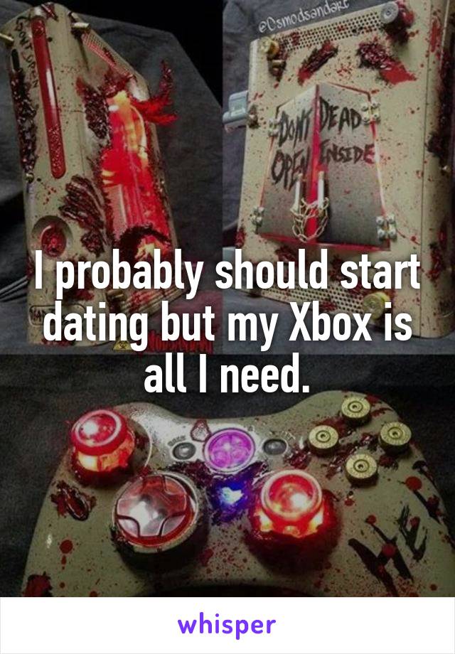 I probably should start dating but my Xbox is all I need.