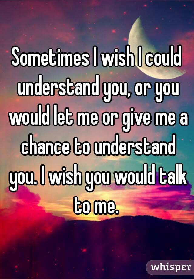 Sometimes I wish I could understand you, or you would let me or give me a chance to understand you. I wish you would talk to me. 