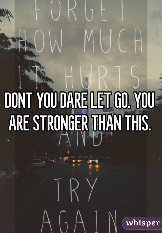 DONT YOU DARE LET GO. YOU ARE STRONGER THAN THIS. 