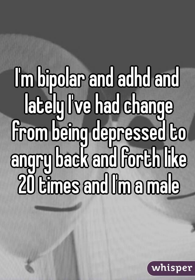 I'm bipolar and adhd and lately I've had change from being depressed to angry back and forth like 20 times and I'm a male