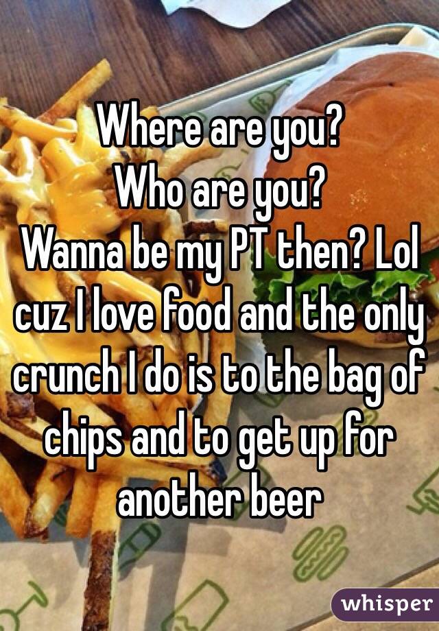 Where are you?
Who are you?
Wanna be my PT then? Lol cuz I love food and the only crunch I do is to the bag of chips and to get up for another beer 