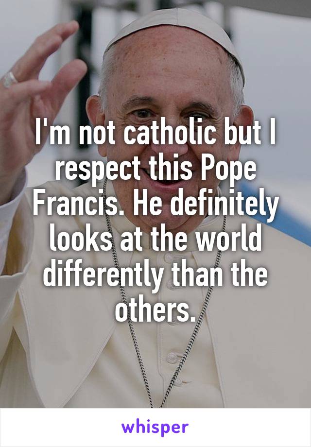 I'm not catholic but I respect this Pope Francis. He definitely looks at the world differently than the others.
