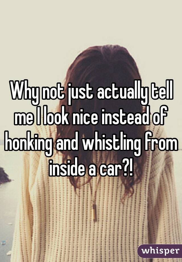 Why not just actually tell me I look nice instead of honking and whistling from inside a car?!