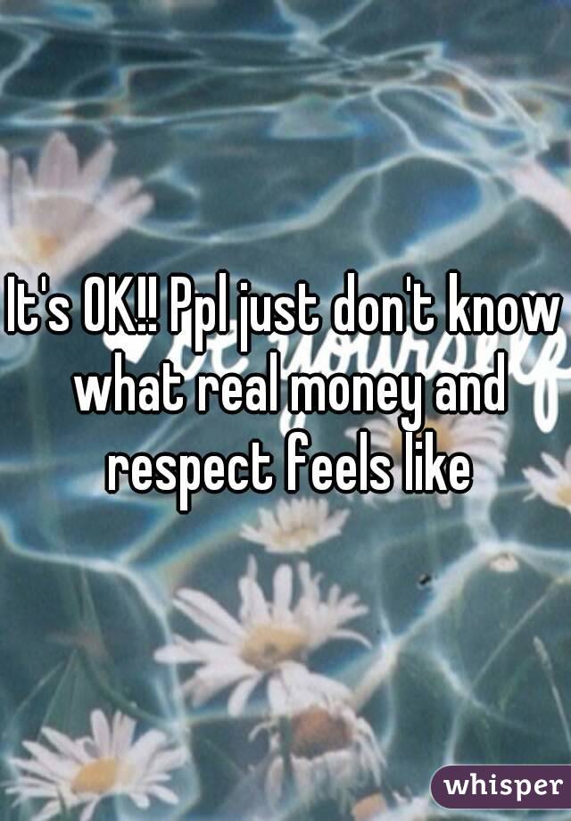 It's OK!! Ppl just don't know what real money and respect feels like