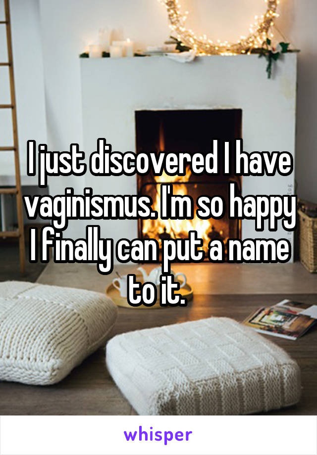 I just discovered I have vaginismus. I'm so happy I finally can put a name to it. 