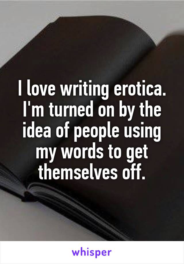 I love writing erotica. I'm turned on by the idea of people using my words to get themselves off.