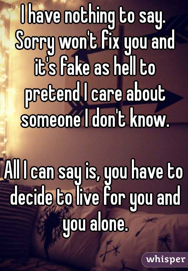 I have nothing to say. Sorry won't fix you and it's fake as hell to pretend I care about someone I don't know.

All I can say is, you have to decide to live for you and you alone.