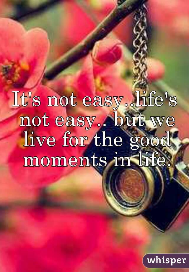 It's not easy..life's not easy.. but we live for the good moments in life.