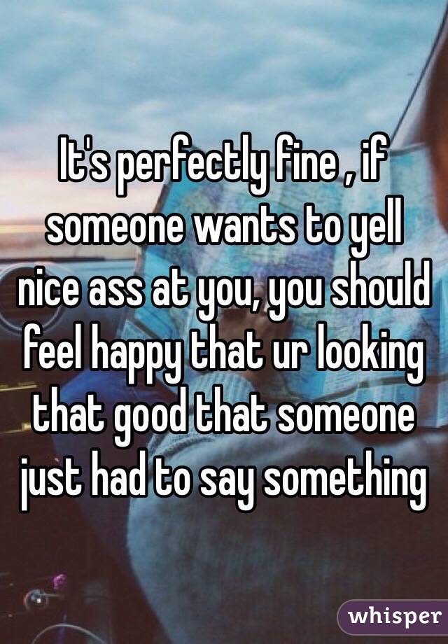 It's perfectly fine , if someone wants to yell nice ass at you, you should feel happy that ur looking that good that someone just had to say something 