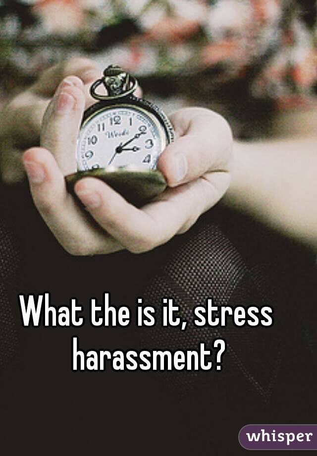 What the is it, stress harassment?