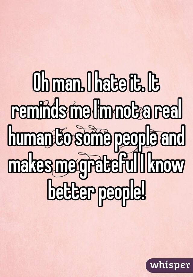 Oh man. I hate it. It reminds me I'm not a real human to some people and makes me grateful I know better people!