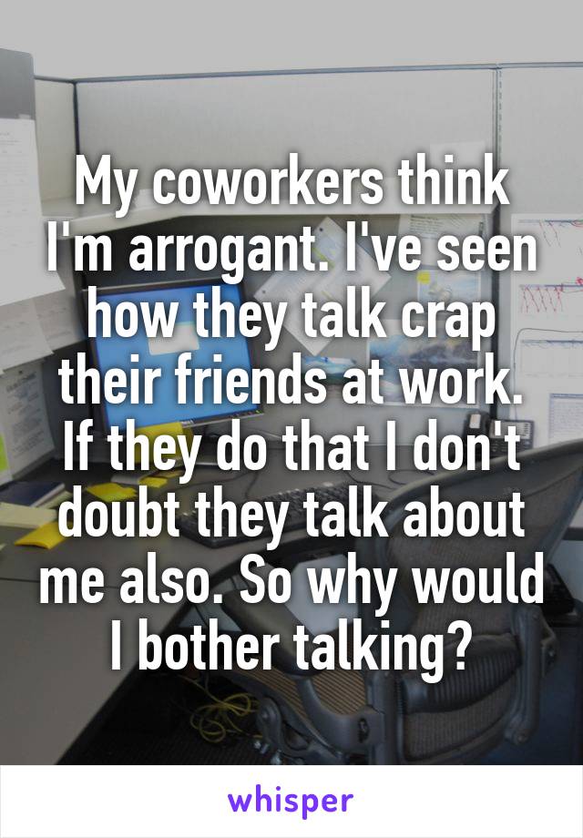 My coworkers think I'm arrogant. I've seen how they talk crap their friends at work. If they do that I don't doubt they talk about me also. So why would I bother talking?
