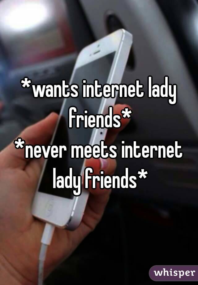 *wants internet lady friends*
*never meets internet lady friends*