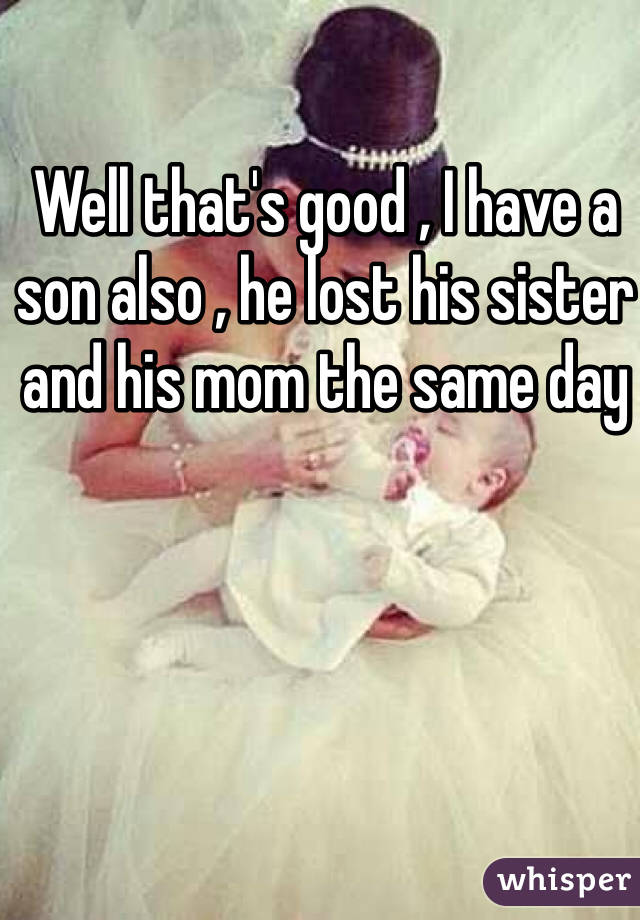 Well that's good , I have a son also , he lost his sister and his mom the same day 