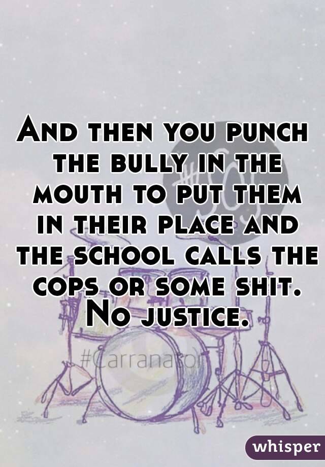 And then you punch the bully in the mouth to put them in their place and the school calls the cops or some shit. No justice.