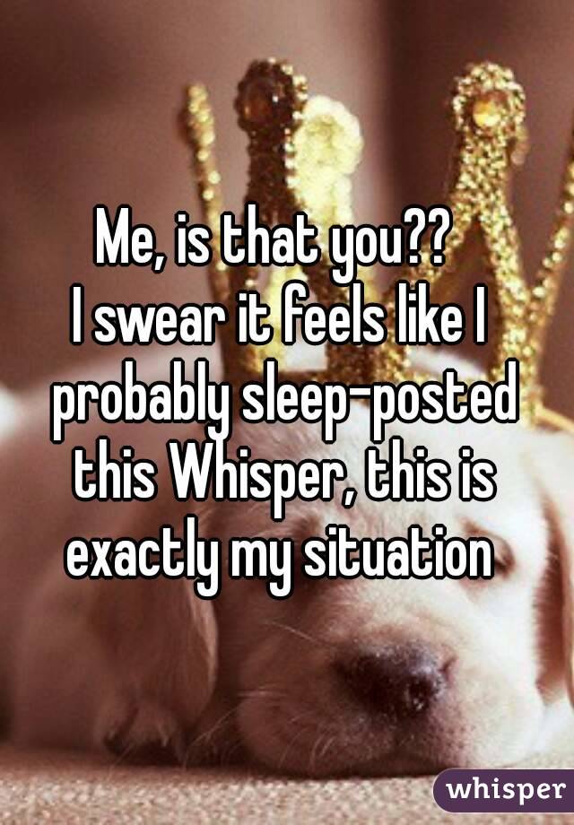 Me, is that you?? 
I swear it feels like I probably sleep-posted this Whisper, this is exactly my situation 