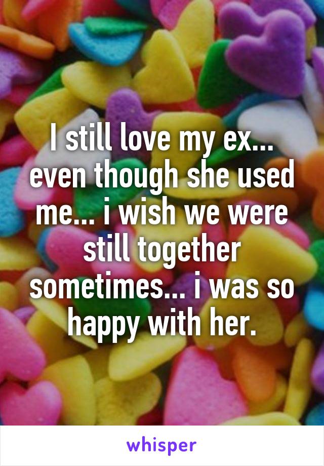 I still love my ex... even though she used me... i wish we were still together sometimes... i was so happy with her.
