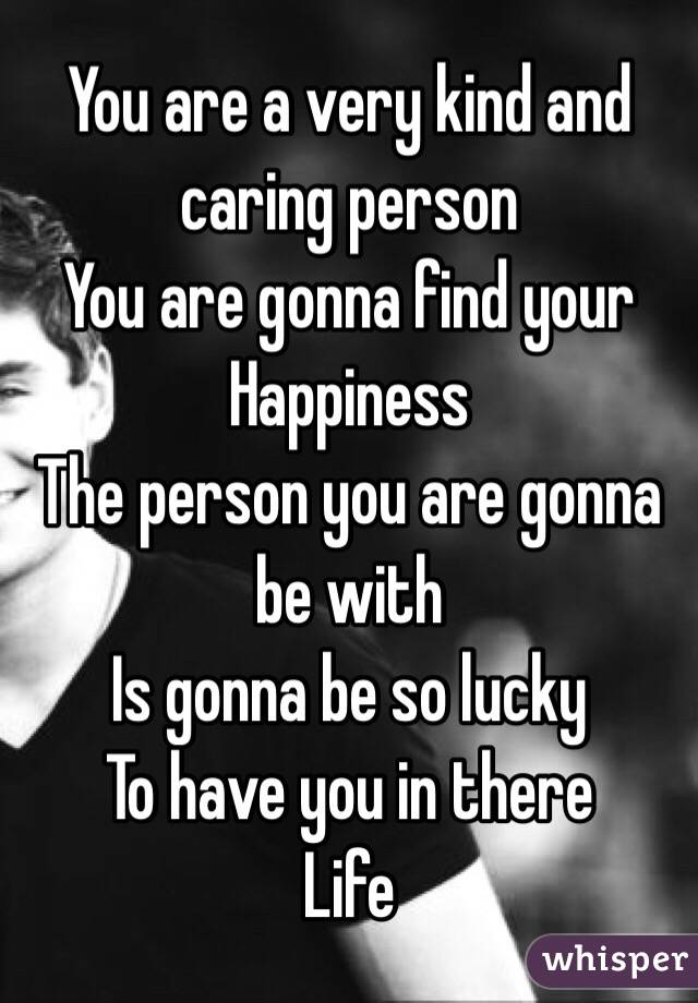 You are a very kind and caring person
You are gonna find your 
Happiness 
The person you are gonna be with
Is gonna be so lucky 
To have you in there 
Life