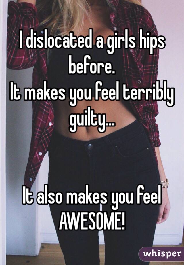 I dislocated a girls hips before. 
It makes you feel terribly guilty...


It also makes you feel AWESOME!