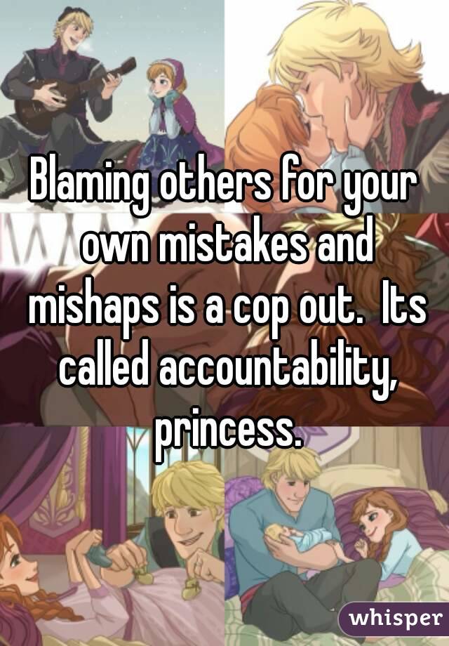 Blaming others for your own mistakes and mishaps is a cop out.  Its called accountability, princess.