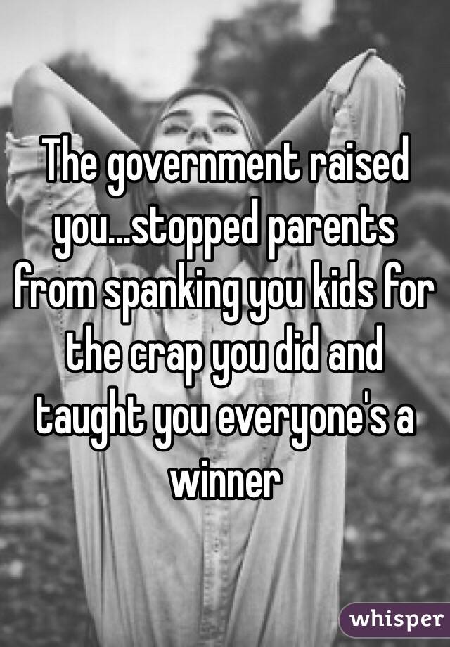 The government raised you...stopped parents from spanking you kids for the crap you did and taught you everyone's a winner 