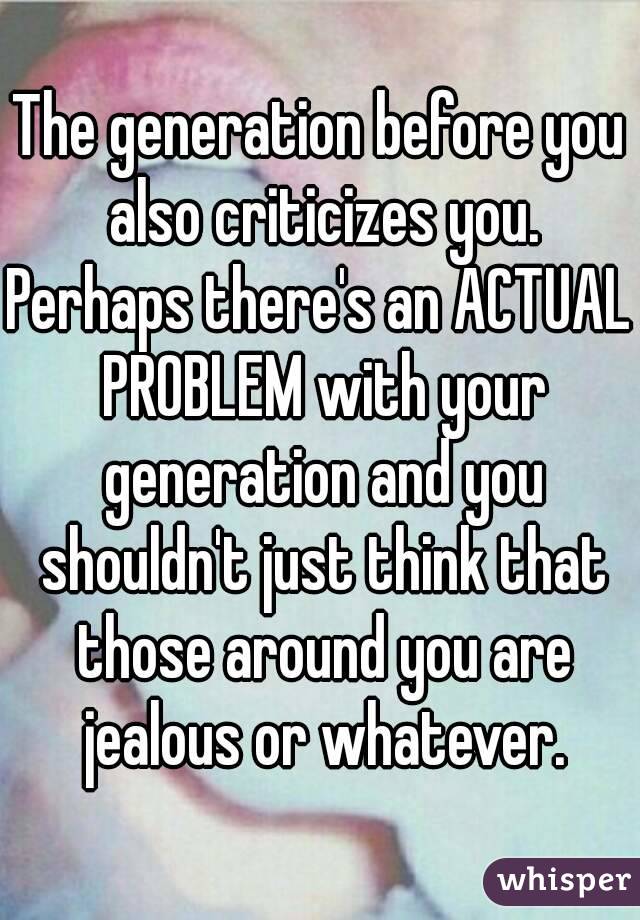 The generation before you also criticizes you.
Perhaps there's an ACTUAL PROBLEM with your generation and you shouldn't just think that those around you are jealous or whatever.