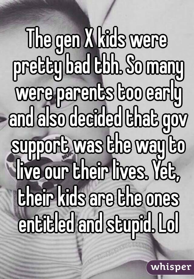 The gen X kids were pretty bad tbh. So many were parents too early and also decided that gov support was the way to live our their lives. Yet, their kids are the ones entitled and stupid. Lol