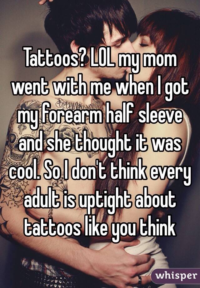 Tattoos? LOL my mom went with me when I got my forearm half sleeve and she thought it was cool. So I don't think every adult is uptight about tattoos like you think 