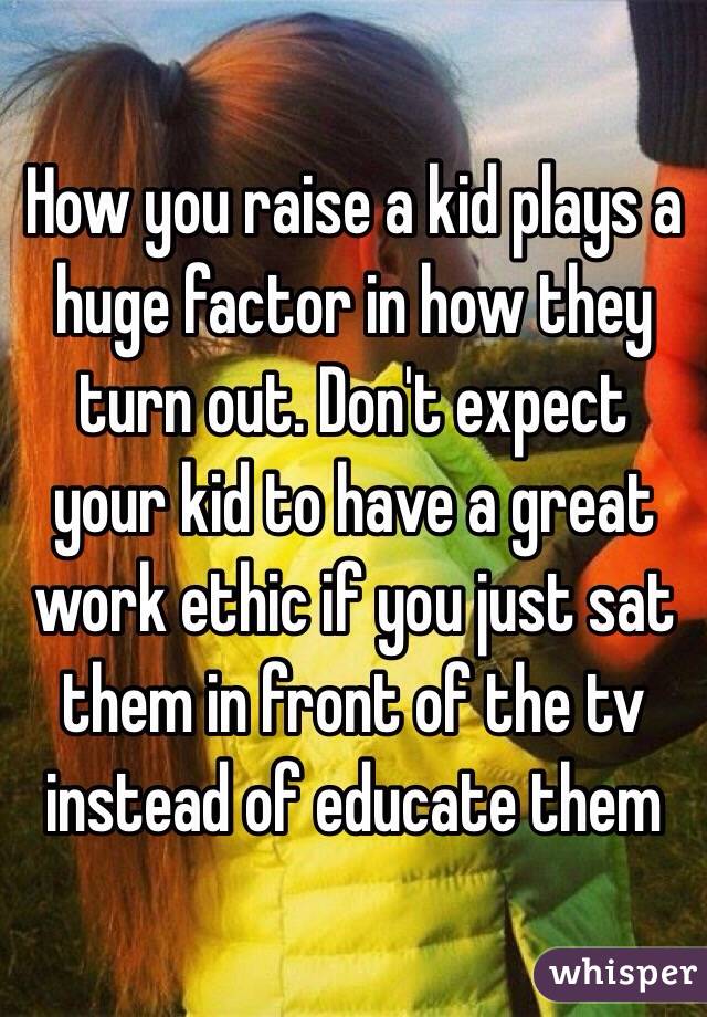 How you raise a kid plays a huge factor in how they turn out. Don't expect your kid to have a great work ethic if you just sat them in front of the tv instead of educate them