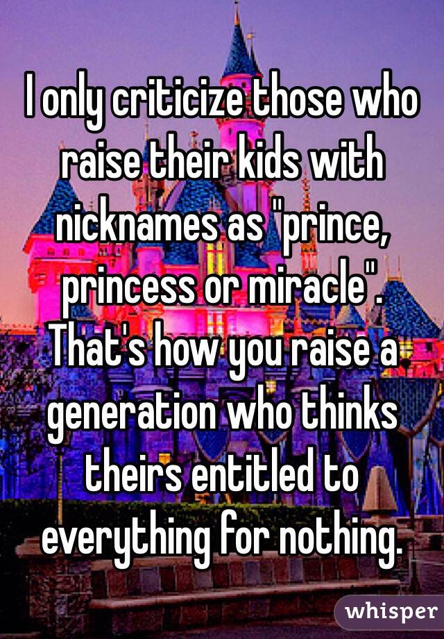 I only criticize those who raise their kids with nicknames as "prince, princess or miracle". 
That's how you raise a generation who thinks theirs entitled to everything for nothing. 