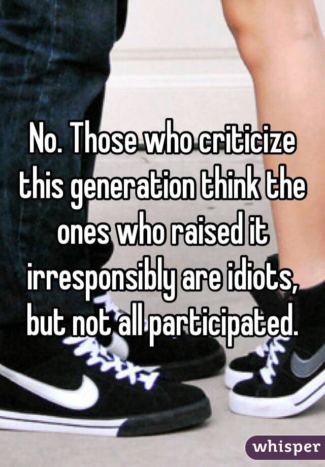 No. Those who criticize this generation think the ones who raised it irresponsibly are idiots, but not all participated. 