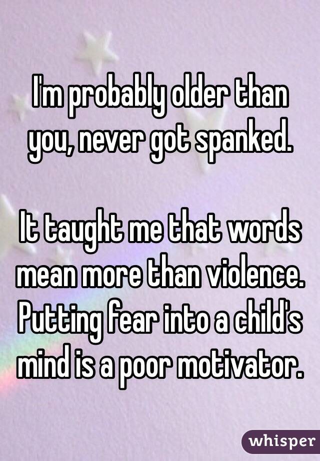 I'm probably older than you, never got spanked. 

It taught me that words mean more than violence. Putting fear into a child's mind is a poor motivator. 