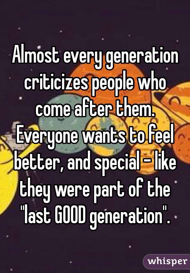 Almost every generation criticizes people who come after them. Everyone wants to feel better, and special - like they were part of the "last GOOD generation".