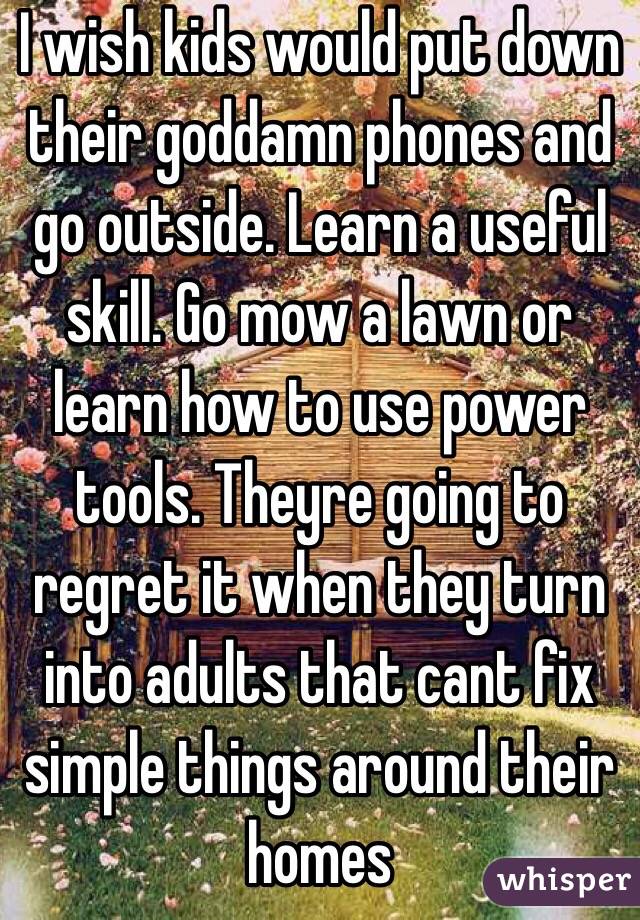 I wish kids would put down their goddamn phones and go outside. Learn a useful skill. Go mow a lawn or learn how to use power tools. Theyre going to regret it when they turn into adults that cant fix simple things around their homes